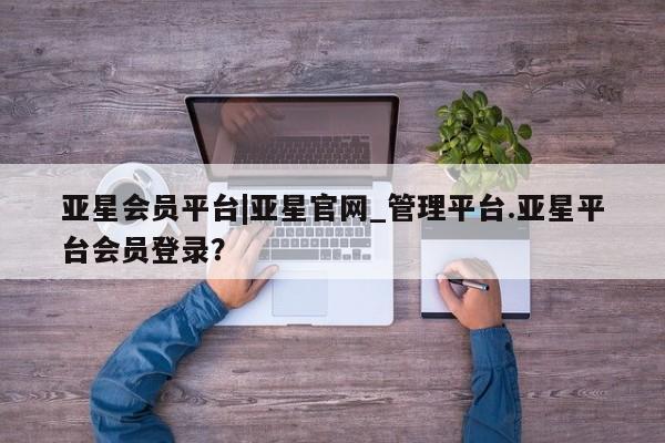 亚星会员开户 亚星管理平台亚星会员平台|亚星官网_管理平台.亚星平台会员登录？