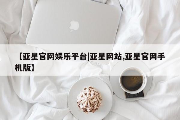 亚星会员开户 亚星管理平台【亚星官网娱乐平台|亚星网站,亚星官网手机版】
