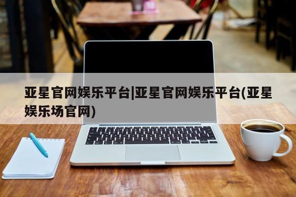 亚星会员开户 亚星管理平台亚星官网娱乐平台|亚星官网娱乐平台(亚星娱乐场官网)