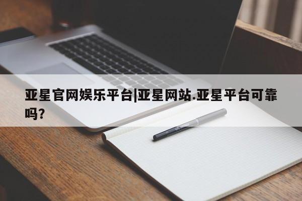 亚星会员开户 亚星管理平台亚星官网娱乐平台|亚星网站.亚星平台可靠吗？