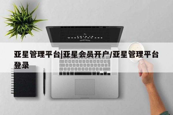 亚星会员开户 亚星管理平台亚星管理平台|亚星会员开户/亚星管理平台登录