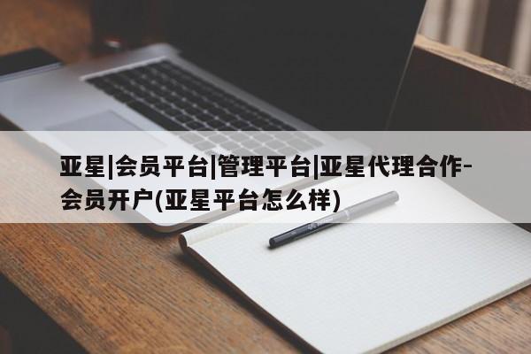 亚星会员开户 亚星管理平台亚星|会员平台|管理平台|亚星代理合作-会员开户(亚星平台怎么样)