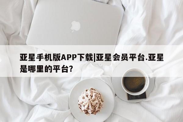 亚星会员开户 亚星管理平台亚星手机版APP下载|亚星会员平台.亚星是哪里的平台？
