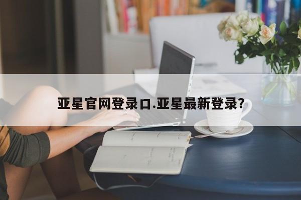 亚星会员开户 亚星管理平台亚星官网登录口.亚星最新登录？