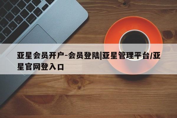 亚星会员开户 亚星管理平台亚星会员开户-会员登陆|亚星管理平台/亚星官网登入口