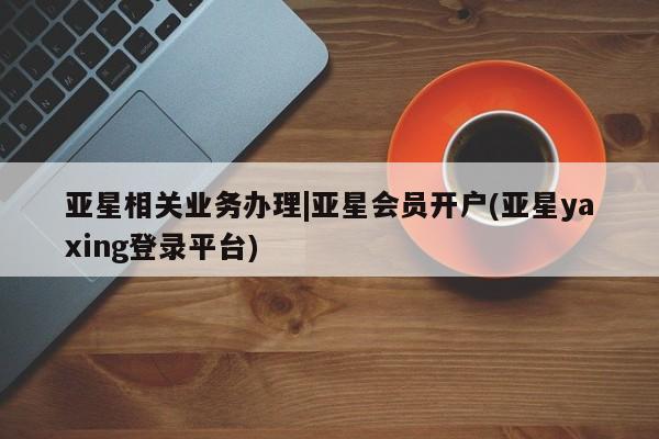 亚星会员开户 亚星管理平台亚星相关业务办理|亚星会员开户(亚星yaxing登录平台)