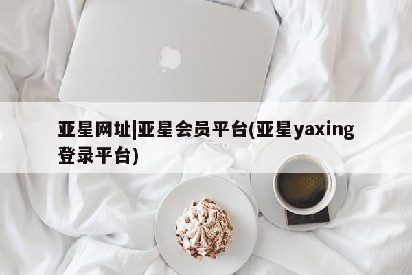 亚星会员开户 亚星管理平台亚星网址|亚星会员平台(亚星yaxing登录平台)