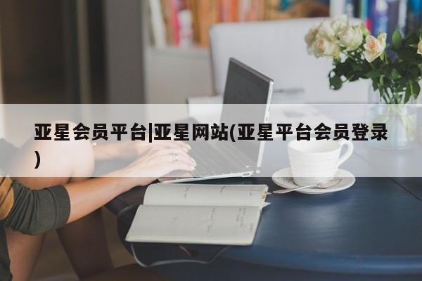 亚星会员开户 亚星管理平台亚星会员平台|亚星网站(亚星平台会员登录)