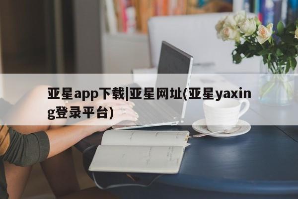 亚星会员开户 亚星管理平台亚星app下载|亚星网址(亚星yaxing登录平台)
