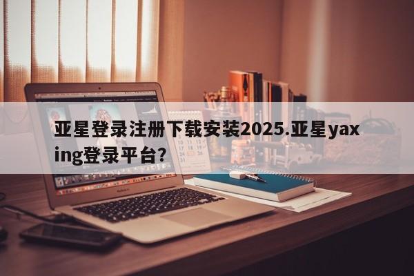 亚星会员开户 亚星管理平台亚星登录注册下载安装2025.亚星yaxing登录平台？