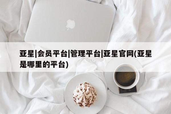 亚星会员开户 亚星管理平台亚星|会员平台|管理平台|亚星官网(亚星是哪里的平台)