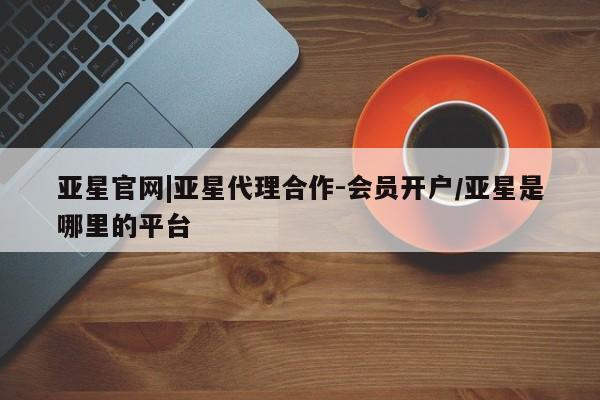 亚星会员开户 亚星管理平台亚星官网|亚星代理合作-会员开户/亚星是哪里的平台