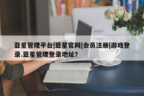 亚星会员开户 亚星管理平台亚星管理平台|亚星官网|会员注册|游戏登录.亚星管理登录地址？