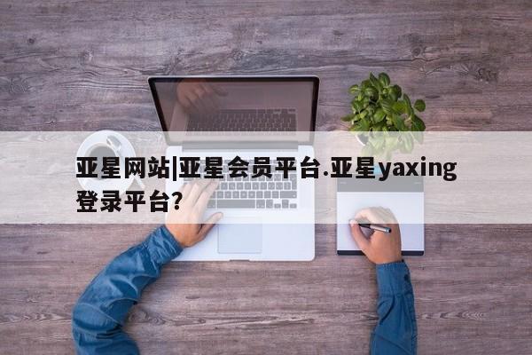 亚星会员开户 亚星管理平台亚星网站|亚星会员平台.亚星yaxing登录平台？