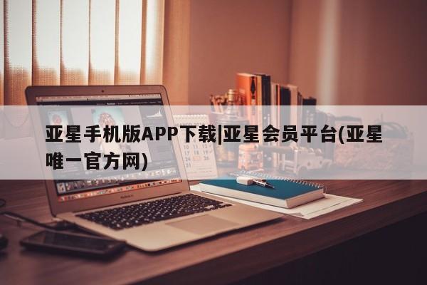 亚星会员开户 亚星管理平台亚星手机版APP下载|亚星会员平台(亚星唯一官方网)