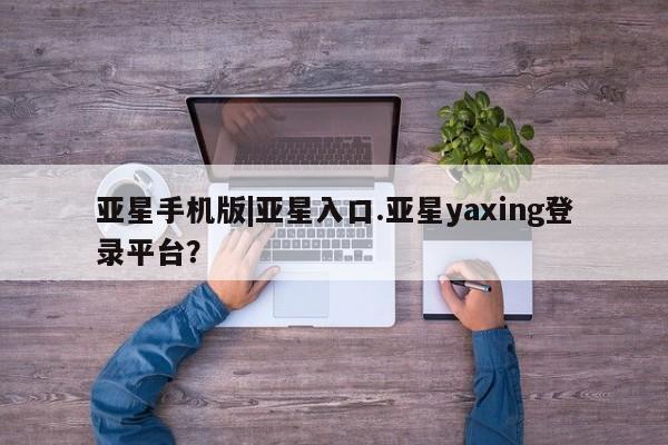 亚星会员开户 亚星管理平台亚星手机版|亚星入口.亚星yaxing登录平台？