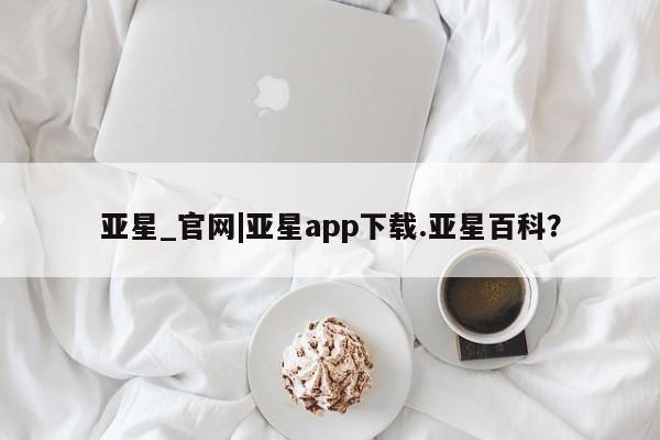 亚星会员开户 亚星管理平台亚星_官网|亚星app下载.亚星百科？