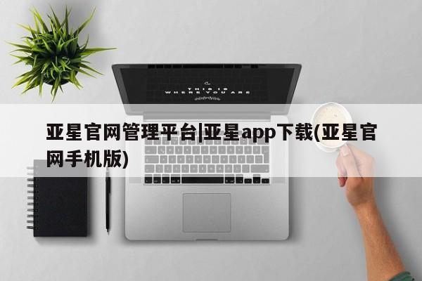 亚星会员开户 亚星管理平台亚星官网管理平台|亚星app下载(亚星官网手机版)