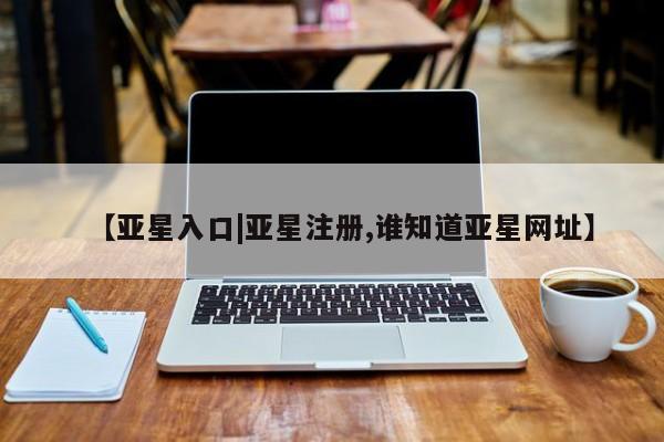 亚星会员开户 亚星管理平台【亚星入口|亚星注册,谁知道亚星网址】
