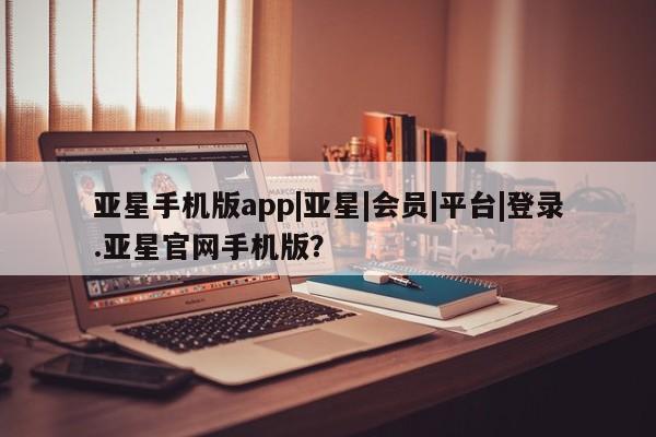 亚星会员开户 亚星管理平台亚星手机版app|亚星|会员|平台|登录.亚星官网手机版？