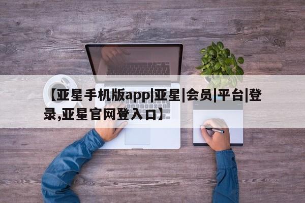 亚星会员开户 亚星管理平台【亚星手机版app|亚星|会员|平台|登录,亚星官网登入口】
