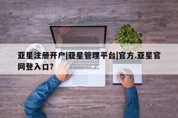 亚星会员开户 亚星管理平台亚星注册开户|亚星管理平台|官方.亚星官网登入口？