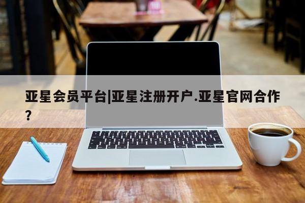 亚星会员开户 亚星管理平台亚星会员平台|亚星注册开户.亚星官网合作？