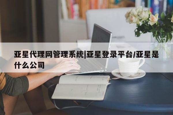 亚星会员开户 亚星管理平台亚星代理网管理系统|亚星登录平台/亚星是什么公司