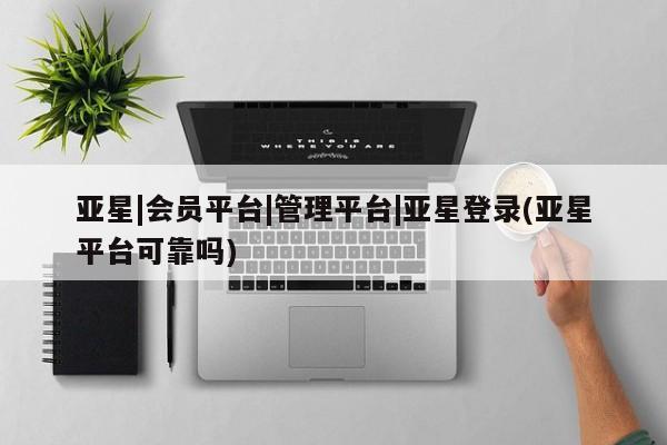 亚星会员开户 亚星管理平台亚星|会员平台|管理平台|亚星登录(亚星平台可靠吗)