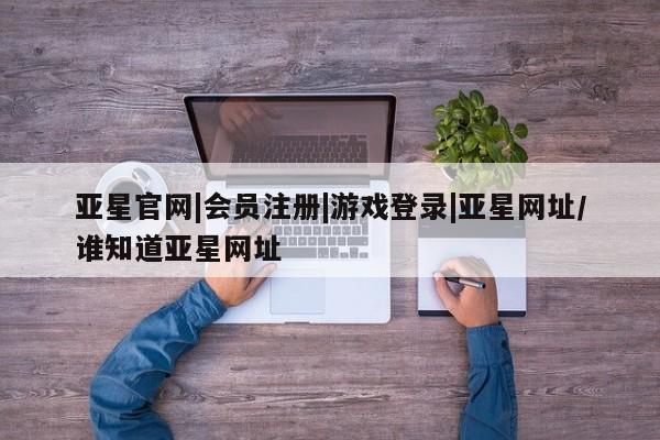 亚星会员开户 亚星管理平台亚星官网|会员注册|游戏登录|亚星网址/谁知道亚星网址