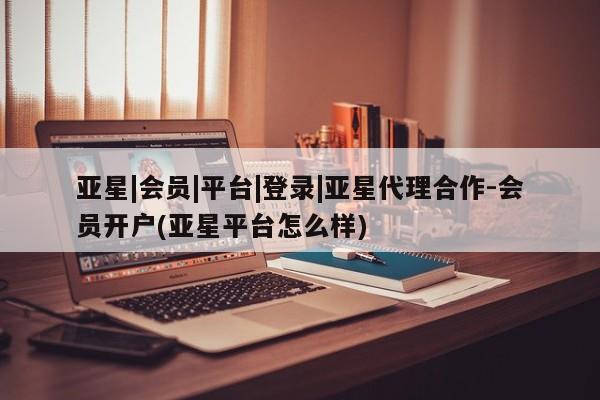 亚星会员开户 亚星管理平台亚星|会员|平台|登录|亚星代理合作-会员开户(亚星平台怎么样)