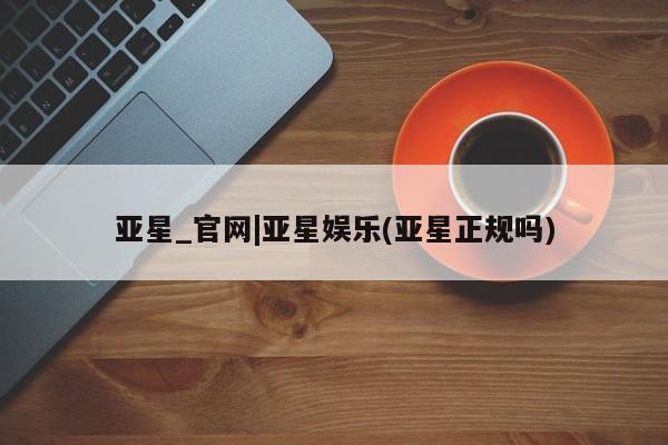 亚星会员开户 亚星管理平台亚星_官网|亚星娱乐(亚星正规吗)