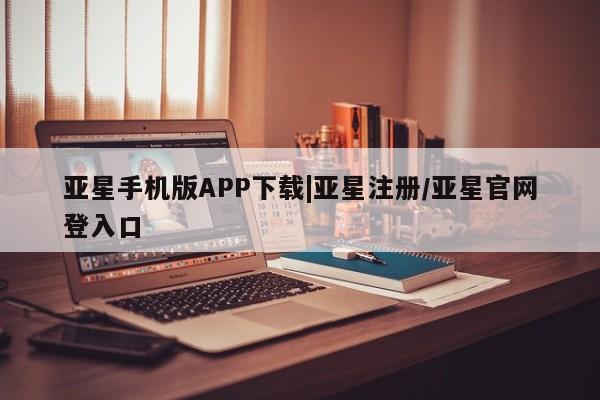 亚星会员开户 亚星管理平台亚星手机版APP下载|亚星注册/亚星官网登入口