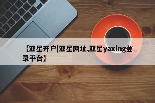 亚星会员开户 亚星管理平台【亚星开户|亚星网址,亚星yaxing登录平台】