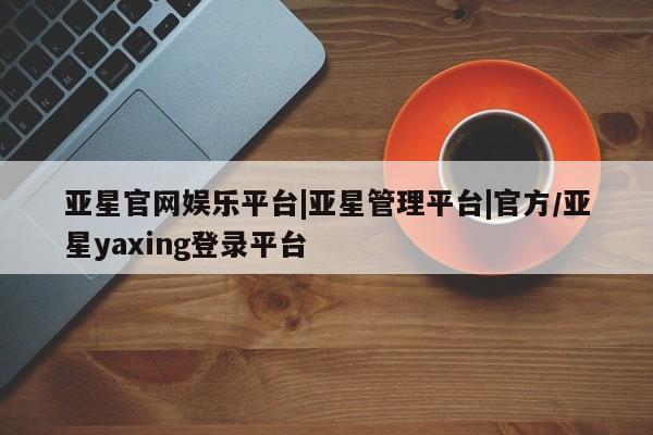 亚星会员开户 亚星管理平台亚星官网娱乐平台|亚星管理平台|官方/亚星yaxing登录平台