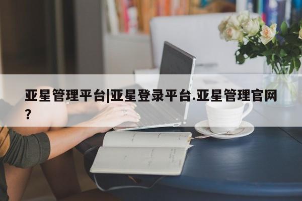 亚星会员开户 亚星管理平台亚星管理平台|亚星登录平台.亚星管理官网？