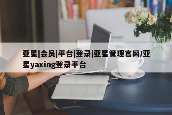 亚星会员开户 亚星管理平台亚星|会员|平台|登录|亚星管理官网/亚星yaxing登录平台