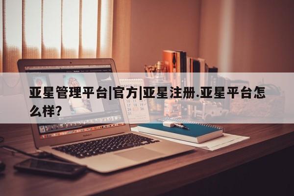 亚星会员开户 亚星管理平台亚星管理平台|官方|亚星注册.亚星平台怎么样？