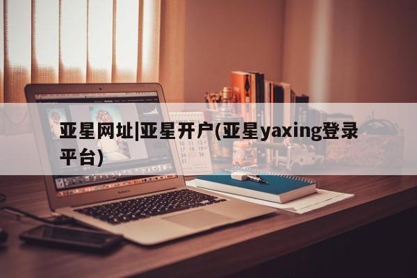 亚星会员开户 亚星管理平台亚星网址|亚星开户(亚星yaxing登录平台)