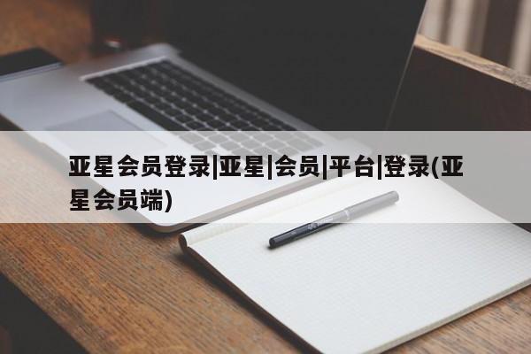 亚星会员开户 亚星管理平台亚星会员登录|亚星|会员|平台|登录(亚星会员端)
