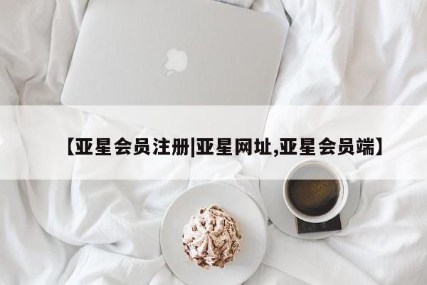 亚星会员开户 亚星管理平台【亚星会员注册|亚星网址,亚星会员端】