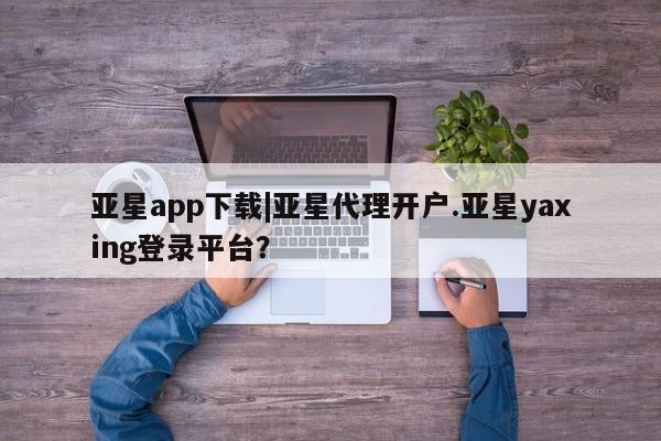 亚星会员开户 亚星管理平台亚星app下载|亚星代理开户.亚星yaxing登录平台？