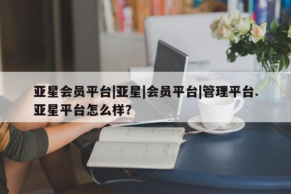亚星会员开户 亚星管理平台亚星会员平台|亚星|会员平台|管理平台.亚星平台怎么样？
