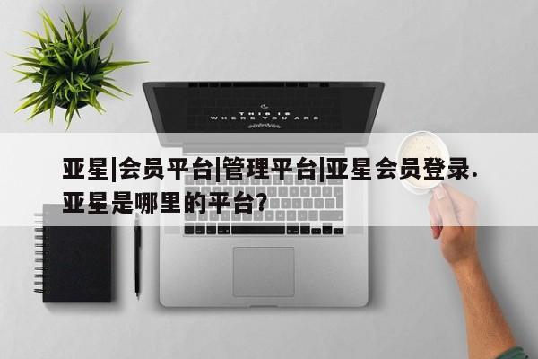 亚星会员开户 亚星管理平台亚星|会员平台|管理平台|亚星会员登录.亚星是哪里的平台？