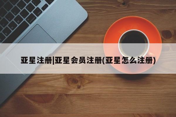 亚星会员开户 亚星管理平台亚星注册|亚星会员注册(亚星怎么注册)