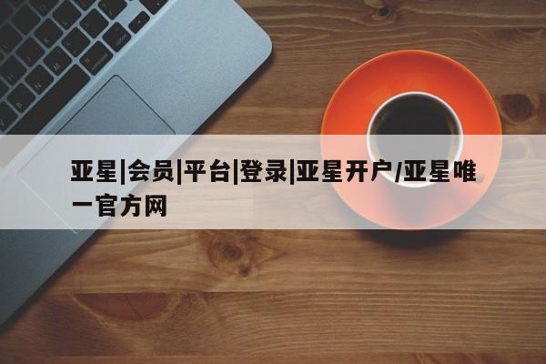 亚星会员开户 亚星管理平台亚星|会员|平台|登录|亚星开户/亚星唯一官方网