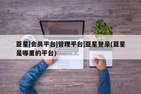 亚星会员开户 亚星管理平台亚星|会员平台|管理平台|亚星登录(亚星是哪里的平台)