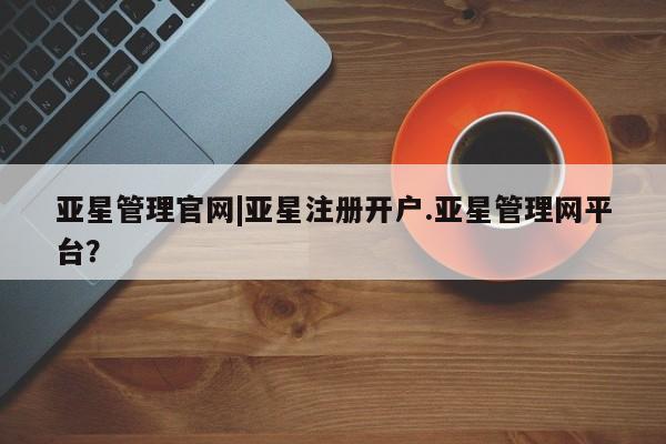 亚星会员开户 亚星管理平台亚星管理官网|亚星注册开户.亚星管理网平台？
