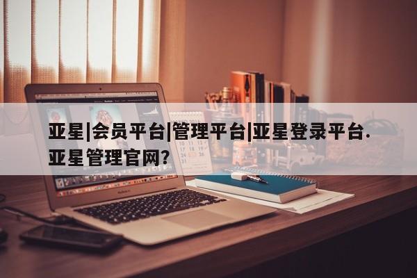 亚星会员开户 亚星管理平台亚星|会员平台|管理平台|亚星登录平台.亚星管理官网？